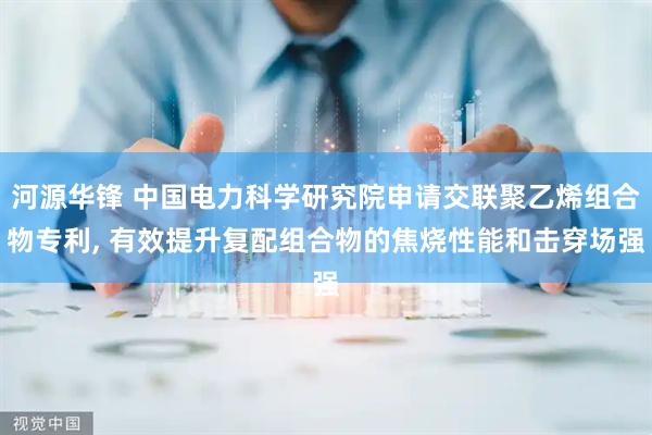 河源华锋 中国电力科学研究院申请交联聚乙烯组合物专利, 有效提升复配组合物的焦烧性能和击穿场强