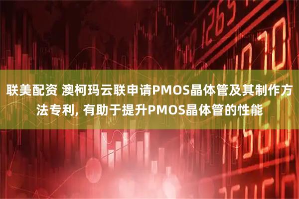 联美配资 澳柯玛云联申请PMOS晶体管及其制作方法专利, 有助于提升PMOS晶体管的性能
