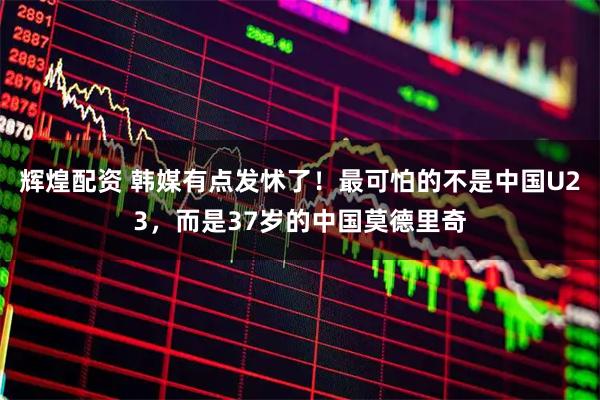 辉煌配资 韩媒有点发怵了！最可怕的不是中国U23，而是37岁的中国莫德里奇