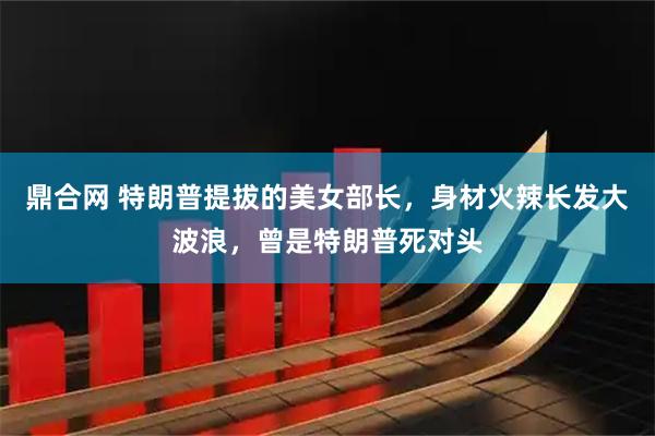 鼎合网 特朗普提拔的美女部长，身材火辣长发大波浪，曾是特朗普死对头
