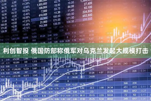 利创智投 俄国防部称俄军对乌克兰发起大规模打击