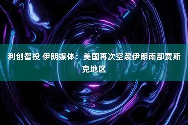 利创智投 伊朗媒体：美国再次空袭伊朗南部贾斯克地区