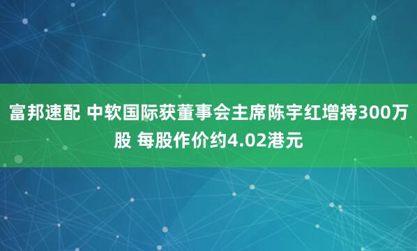 富邦速配 中软国际获董事会主席陈宇红增持300万股 每股作价约4.02港元