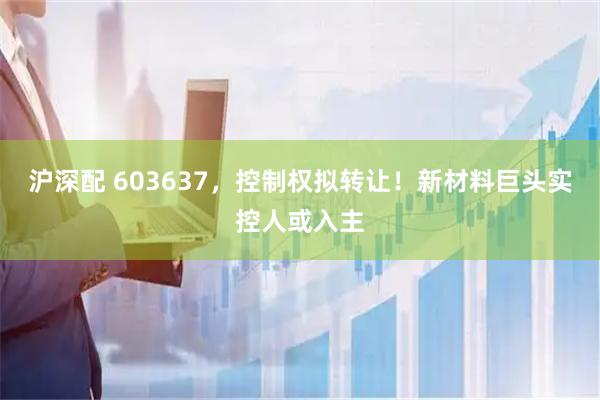 沪深配 603637，控制权拟转让！新材料巨头实控人或入主