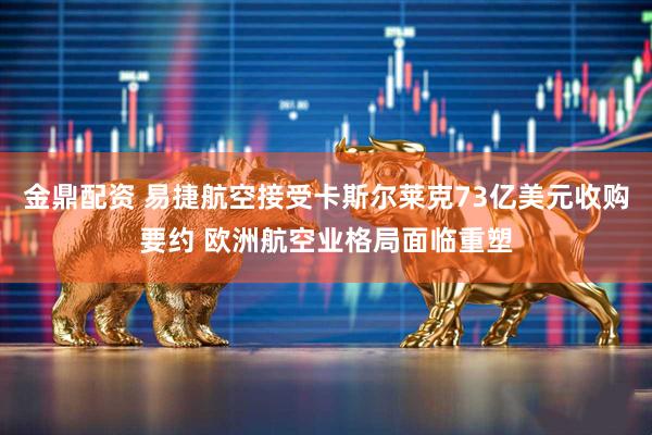 金鼎配资 易捷航空接受卡斯尔莱克73亿美元收购要约 欧洲航空业格局面临重塑