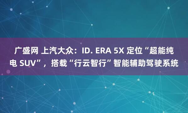 广盛网 上汽大众：ID. ERA 5X 定位“超能纯电 SUV”，搭载“行云智行”智能辅助驾驶系统