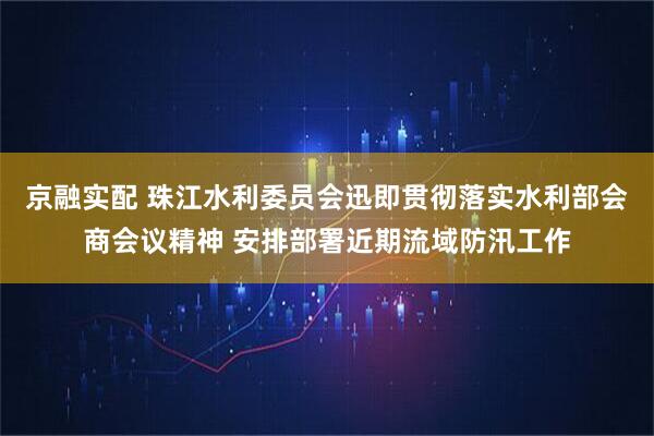 京融实配 珠江水利委员会迅即贯彻落实水利部会商会议精神 安排部署近期流域防汛工作