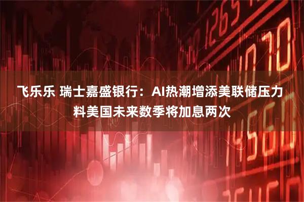 飞乐乐 瑞士嘉盛银行：AI热潮增添美联储压力 料美国未来数季将加息两次