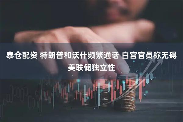 泰仓配资 特朗普和沃什频繁通话 白宫官员称无碍美联储独立性